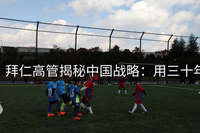 拜仁高管揭秘中国战略：用三十年耐心培育足球土壤